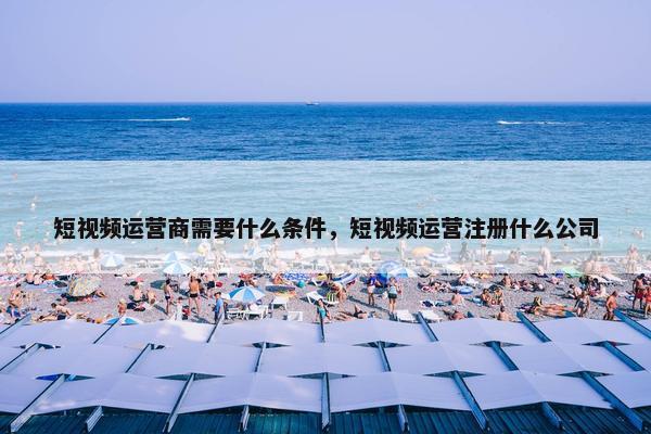 短视频运营商需要什么条件，短视频运营注册什么公司