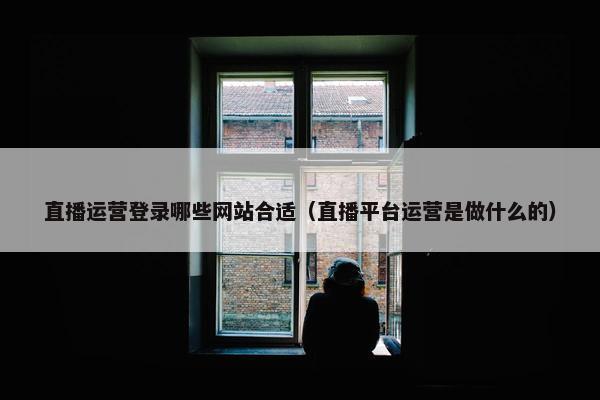 直播运营登录哪些网站合适（直播平台运营是做什么的）