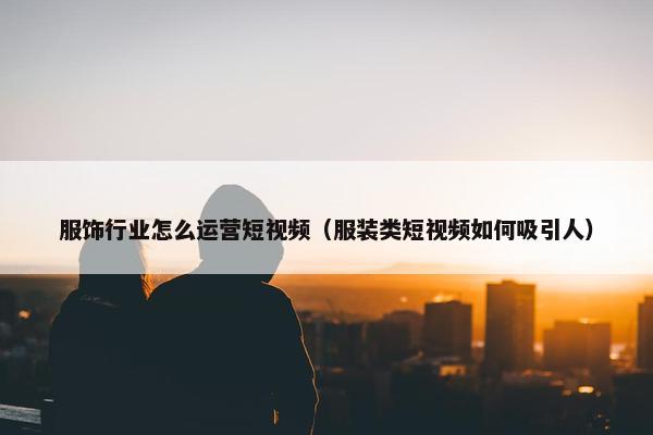 服饰行业怎么运营短视频（服装类短视频如何吸引人）