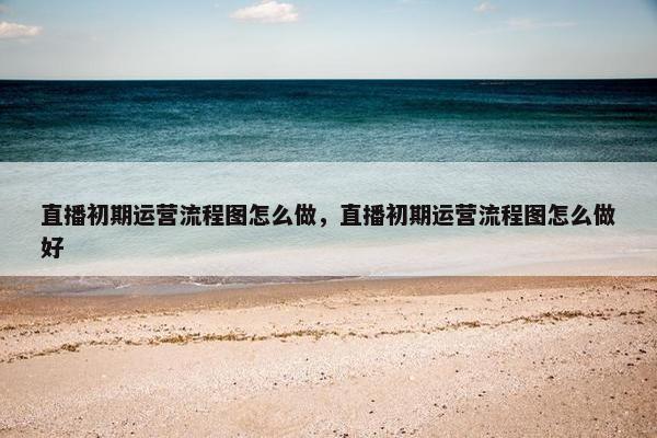 直播初期运营流程图怎么做，直播初期运营流程图怎么做好