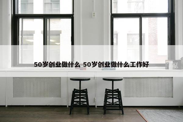 50岁创业做什么 50岁创业做什么工作好