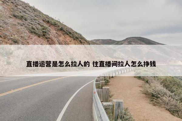 直播运营是怎么拉人的 往直播间拉人怎么挣钱