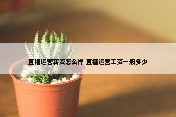 直播运营薪资怎么样 直播运营工资一般多少