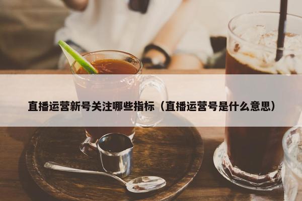 直播运营新号关注哪些指标（直播运营号是什么意思）