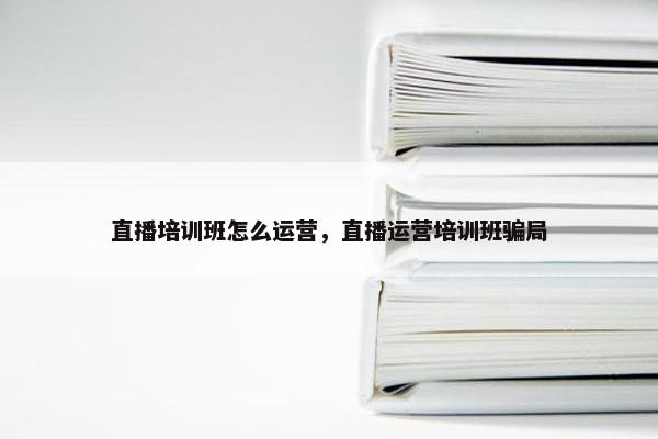 直播培训班怎么运营，直播运营培训班骗局