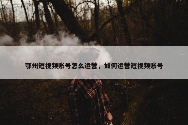 鄂州短视频账号怎么运营，如何运营短视频账号