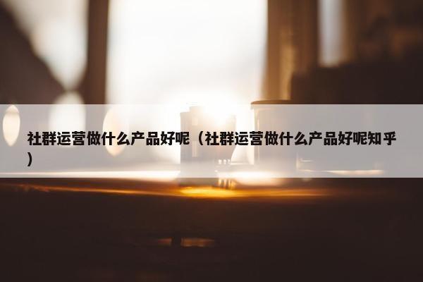 社群运营做什么产品好呢（社群运营做什么产品好呢知乎）