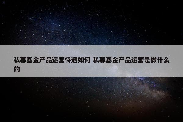 私募基金产品运营待遇如何 私募基金产品运营是做什么的