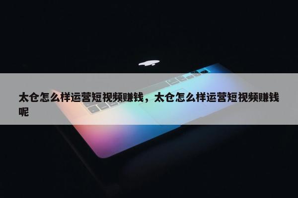 太仓怎么样运营短视频赚钱，太仓怎么样运营短视频赚钱呢